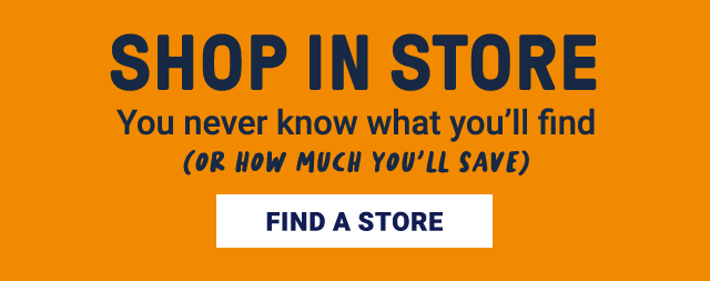 Shop In Store. You never know what you'll find (or how much you'll save). Find A Store