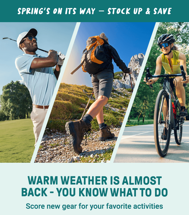 Spring's on its way - stock up & save. Warm Weather is almost back - you know what to do. Score new gear for your favorite activities.