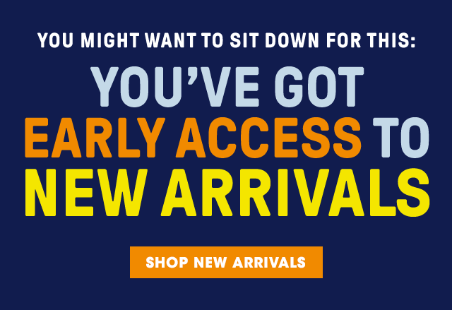 YOU'VE GOT EARLY ACCESS TO NEW ARRIVALS