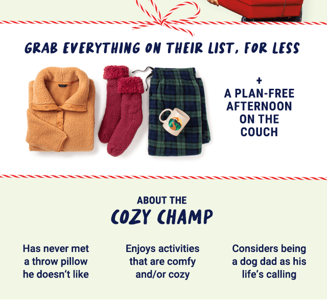 Grab everything on their list, for less. + a plan-free afternoon on the couch. About the cozy champ: has never met a throw pillow he doesn't like, enjoys activities that are comfy and/or cozy, considers being a dog dad as his life's calling.