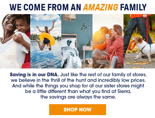 We come from an amazing family. Saving is in our DNA. Just like the rest of our family of stores, we believe in the thrill of the hunt and incredibly low prices. And while the things you shop for at our sister stores might be a little different than what you find at Sierra, the savings are always the same.