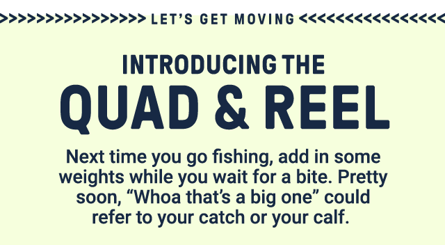 Let's get moving. Introducing the quad & reel. Next time you go fishing, add in some weights while you wait for a bite. Pretty soon, 'whoa that's a big one' could refer to your catch or your calf.