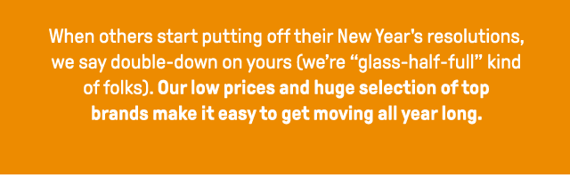 When others start putting off their new year's resolutions, we say double-down on yours. We're glass half full kind of folks. Our low prices and huge selection of top brands make it easy to get moving all year long.