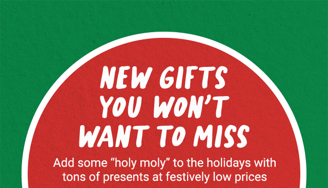 New gifts you won't want to miss. Add some holy moly to the holidays with tons of presents at festively low prices.