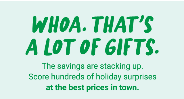 Whoa. That's a lot of gifts. The savings are stacking up. Score hundreds of holiday surprises at the best prices in town.